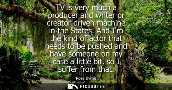 Small: TV is very much a producer and writer or creator-driven machine in the States. And Im the kind of actor