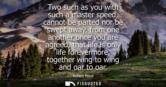 Small: Two such as you with such a master speed, cannot be parted nor be swept away, from one another once you are ag
