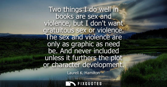 Small: Two things I do well in books are sex and violence, but I dont want gratuitous sex or violence. The sex