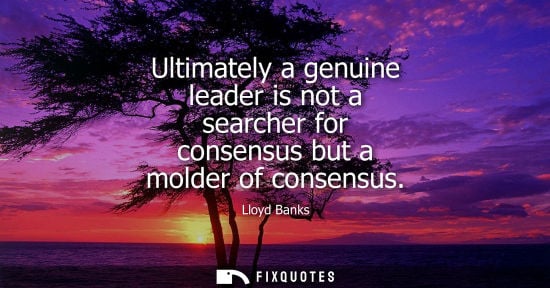 Small: Ultimately a genuine leader is not a searcher for consensus but a molder of consensus