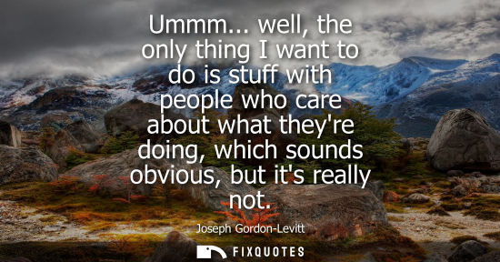 Small: Ummm... well, the only thing I want to do is stuff with people who care about what theyre doing, which 