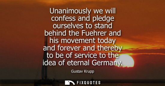 Small: Unanimously we will confess and pledge ourselves to stand behind the Fuehrer and his movement today and