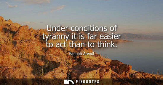 Small: Under conditions of tyranny it is far easier to act than to think