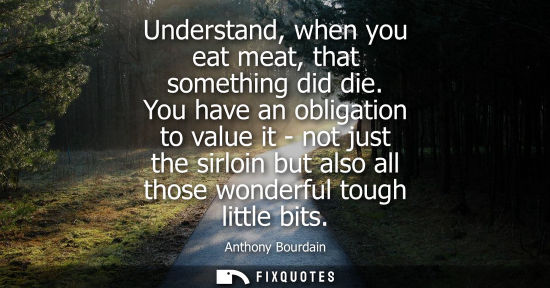 Small: Understand, when you eat meat, that something did die. You have an obligation to value it - not just th