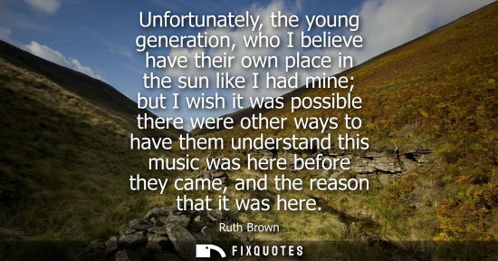 Small: Unfortunately, the young generation, who I believe have their own place in the sun like I had mine but 