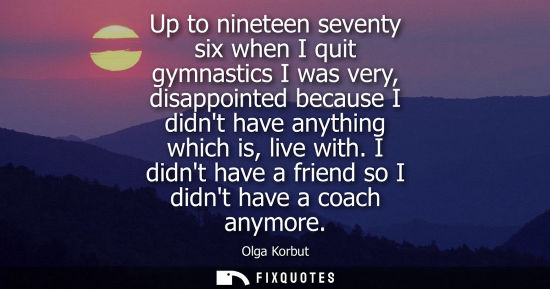 Small: Up to nineteen seventy six when I quit gymnastics I was very, disappointed because I didnt have anythin