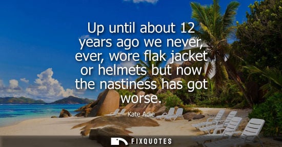 Small: Up until about 12 years ago we never, ever, wore flak jacket or helmets but now the nastiness has got w