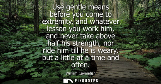 Small: Use gentle means before you come to extremity, and whatever lesson you work him, and never take above h