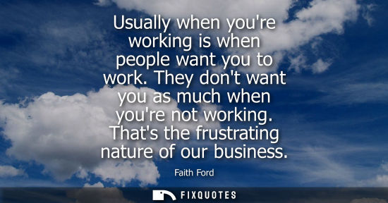 Small: Usually when youre working is when people want you to work. They dont want you as much when youre not working.