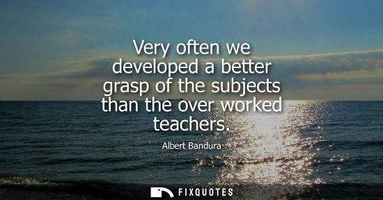 Small: Very often we developed a better grasp of the subjects than the over worked teachers