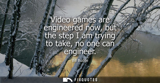 Small: Video games are engineered now, but the step I am trying to take, no one can engineer