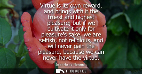 Small: Virtue is its own reward, and brings with it the truest and highest pleasure but if we cultivate it only for p