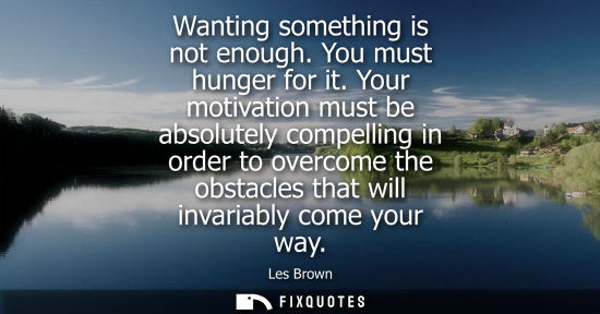Small: Wanting something is not enough. You must hunger for it. Your motivation must be absolutely compelling in orde