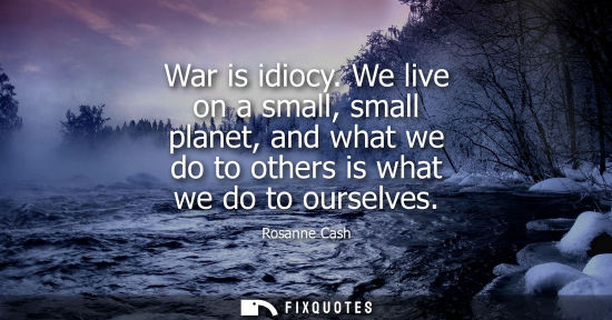 Small: War is idiocy. We live on a small, small planet, and what we do to others is what we do to ourselves