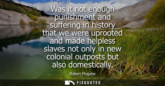 Small: Was it not enough punishment and suffering in history that we were uprooted and made helpless slaves no