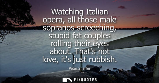 Small: Watching Italian opera, all those male sopranos screeching, stupid fat couples rolling their eyes about