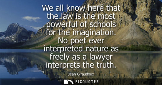 Small: We all know here that the law is the most powerful of schools for the imagination. No poet ever interpreted na