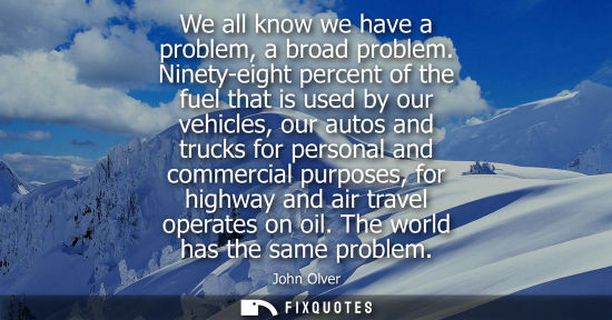 Small: We all know we have a problem, a broad problem. Ninety-eight percent of the fuel that is used by our ve