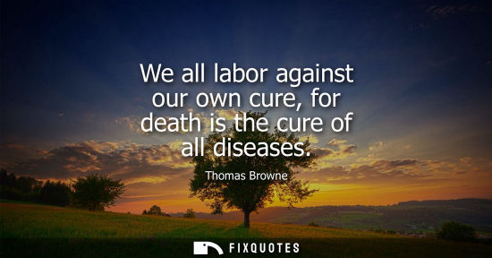 Small: We all labor against our own cure, for death is the cure of all diseases