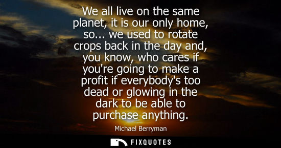 Small: We all live on the same planet, it is our only home, so... we used to rotate crops back in the day and,