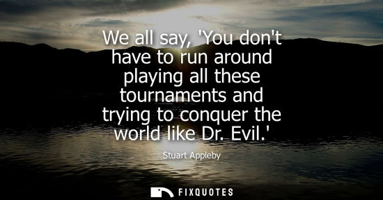 Small: We all say, You dont have to run around playing all these tournaments and trying to conquer the world l