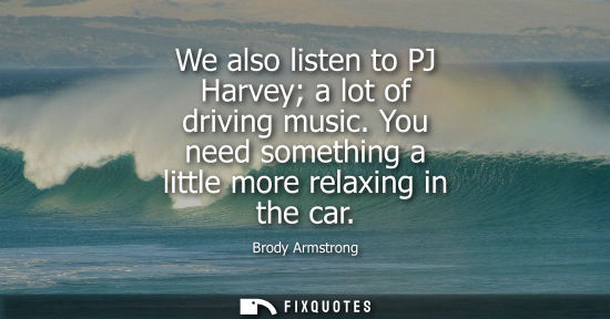 Small: We also listen to PJ Harvey a lot of driving music. You need something a little more relaxing in the ca