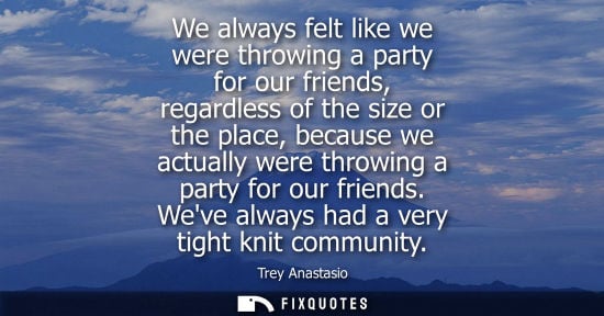 Small: We always felt like we were throwing a party for our friends, regardless of the size or the place, beca