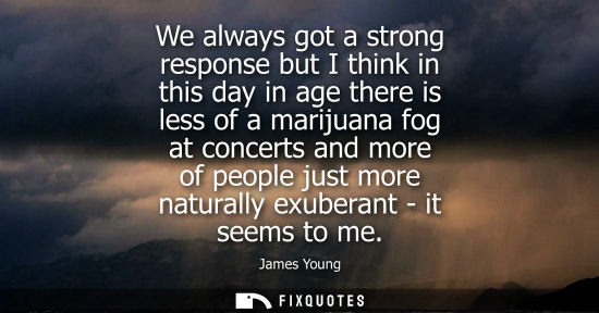 Small: We always got a strong response but I think in this day in age there is less of a marijuana fog at conc