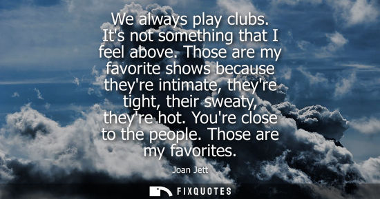 Small: We always play clubs. Its not something that I feel above. Those are my favorite shows because theyre i