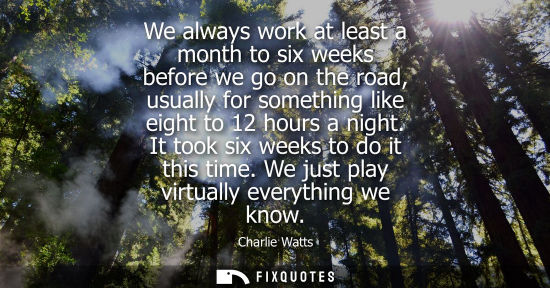 Small: We always work at least a month to six weeks before we go on the road, usually for something like eight