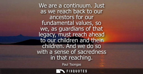 Small: We are a continuum. Just as we reach back to our ancestors for our fundamental values, so we, as guardi