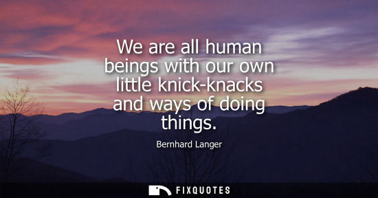 Small: We are all human beings with our own little knick-knacks and ways of doing things