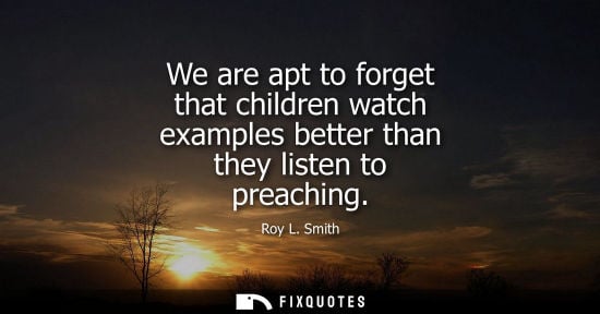 Small: We are apt to forget that children watch examples better than they listen to preaching - Roy L. Smith