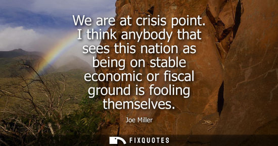 Small: We are at crisis point. I think anybody that sees this nation as being on stable economic or fiscal gro