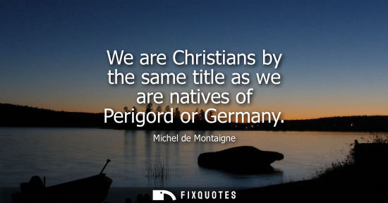 Small: We are Christians by the same title as we are natives of Perigord or Germany