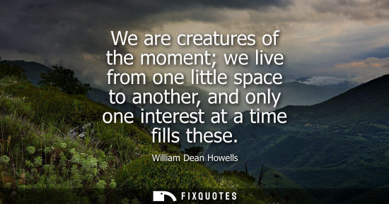 Small: We are creatures of the moment we live from one little space to another, and only one interest at a tim