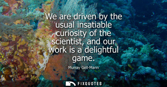 Small: We are driven by the usual insatiable curiosity of the scientist, and our work is a delightful game