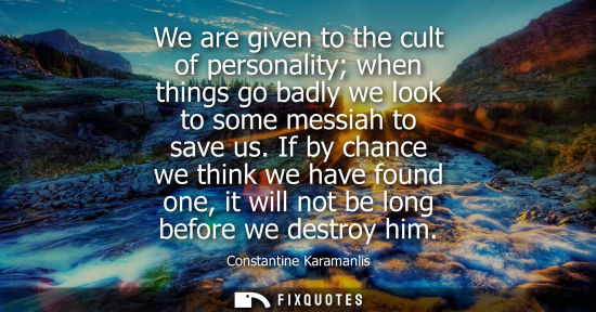 Small: We are given to the cult of personality when things go badly we look to some messiah to save us.