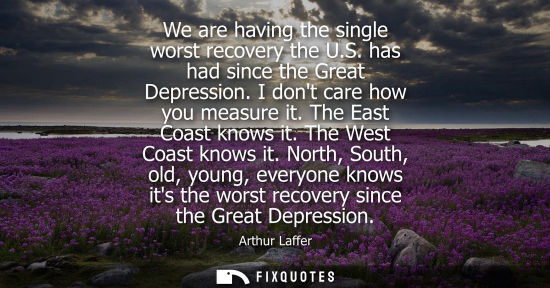 Small: We are having the single worst recovery the U.S. has had since the Great Depression. I dont care how yo