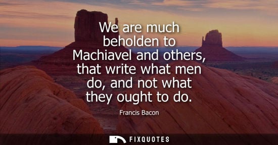 Small: We are much beholden to Machiavel and others, that write what men do, and not what they ought to do