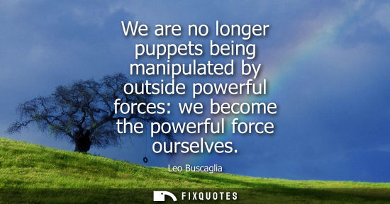 Small: We are no longer puppets being manipulated by outside powerful forces: we become the powerful force our
