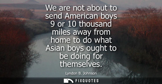 Small: We are not about to send American boys 9 or 10 thousand miles away from home to do what Asian boys ough