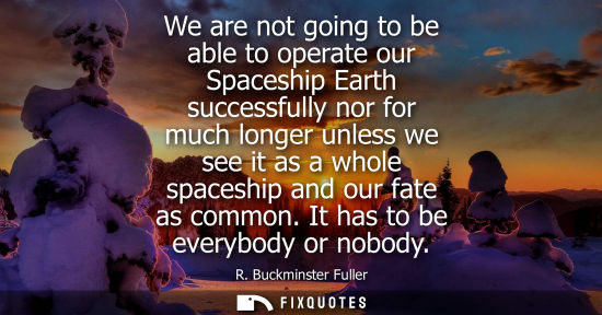 Small: We are not going to be able to operate our Spaceship Earth successfully nor for much longer unless we see it a