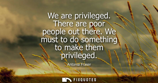 Small: We are privileged. There are poor people out there. We must to do something to make them privileged