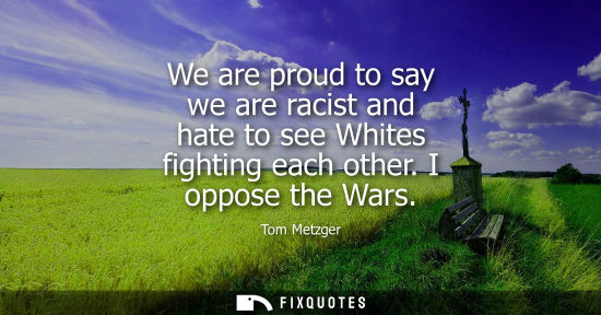 Small: We are proud to say we are racist and hate to see Whites fighting each other. I oppose the Wars
