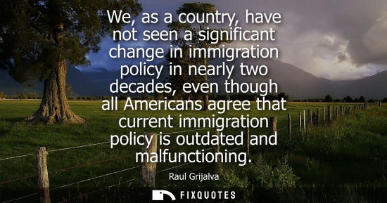 Small: We, as a country, have not seen a significant change in immigration policy in nearly two decades, even 
