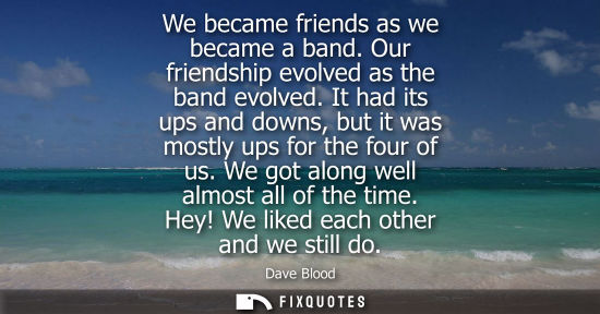 Small: We became friends as we became a band. Our friendship evolved as the band evolved. It had its ups and d