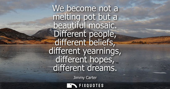 Small: We become not a melting pot but a beautiful mosaic. Different people, different beliefs, different yearnings, 