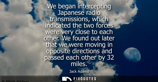 Small: We began intercepting Japanese radio transmissions, which indicated the two forces were very close to e