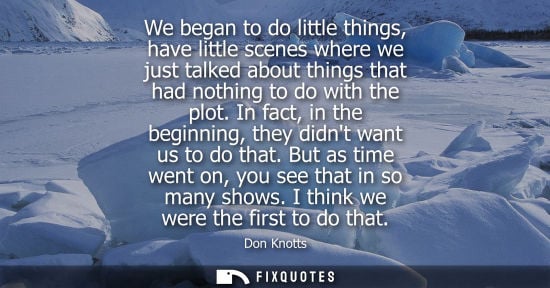 Small: We began to do little things, have little scenes where we just talked about things that had nothing to 